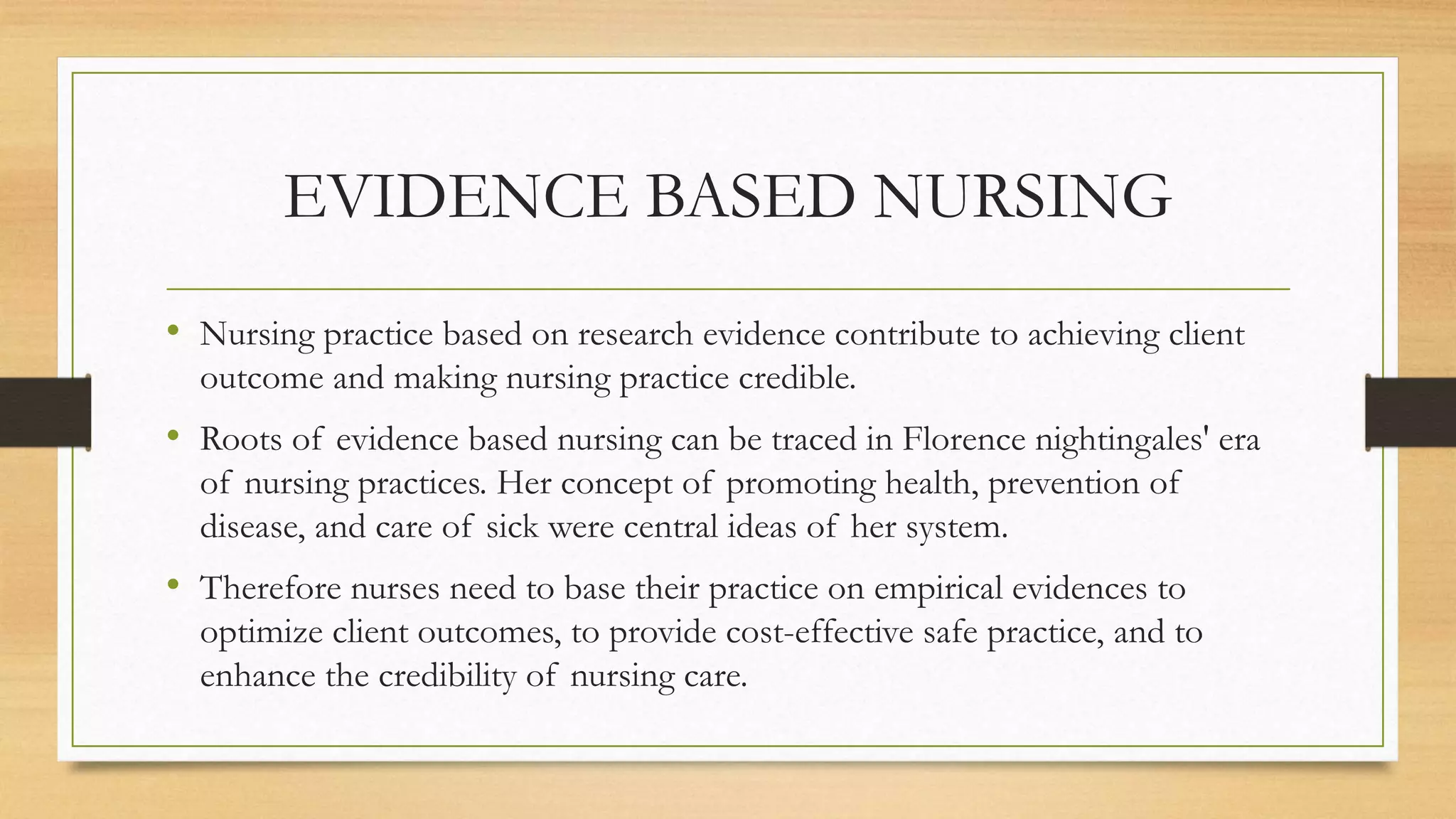 EVIDENCE BASED NURSING
• Nursing practice based on research evidence contribute to achieving client
outcome and making nursing practice credible.
• Roots of evidence based nursing can be traced in Florence nightingales' era
of nursing practices. Her concept of promoting health, prevention of
disease, and care of sick were central ideas of her system.
• Therefore nurses need to base their practice on empirical evidences to
optimize client outcomes, to provide cost-effective safe practice, and to
enhance the credibility of nursing care.
 