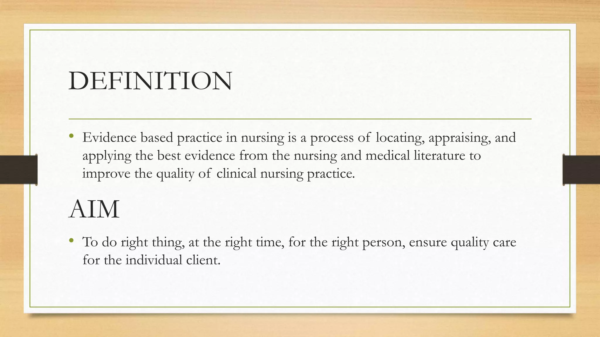 DEFINITION
• Evidence based practice in nursing is a process of locating, appraising, and
applying the best evidence from the nursing and medical literature to
improve the quality of clinical nursing practice.
AIM
• To do right thing, at the right time, for the right person, ensure quality care
for the individual client.
 
