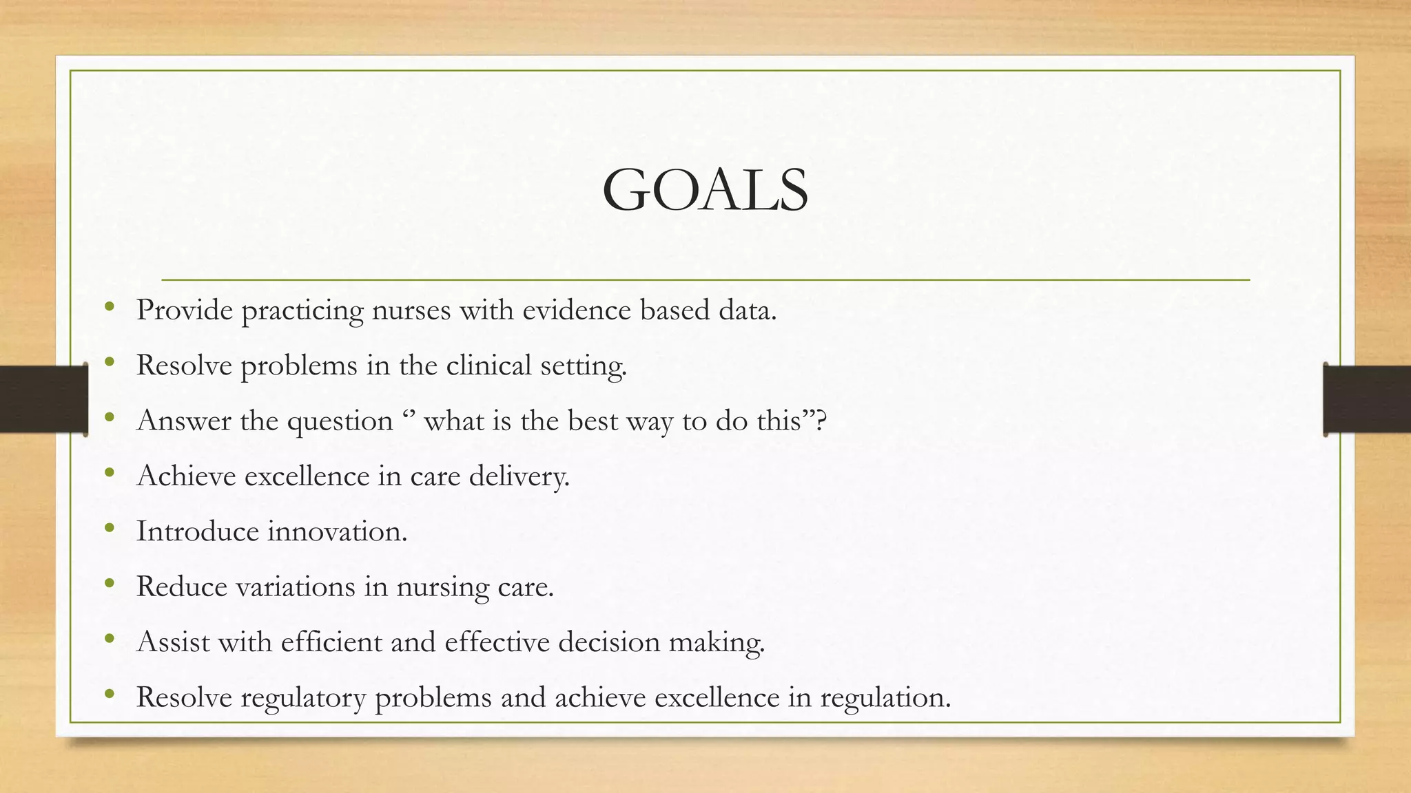 GOALS
• Provide practicing nurses with evidence based data.
• Resolve problems in the clinical setting.
• Answer the question ‘’ what is the best way to do this’’?
• Achieve excellence in care delivery.
• Introduce innovation.
• Reduce variations in nursing care.
• Assist with efficient and effective decision making.
• Resolve regulatory problems and achieve excellence in regulation.
 