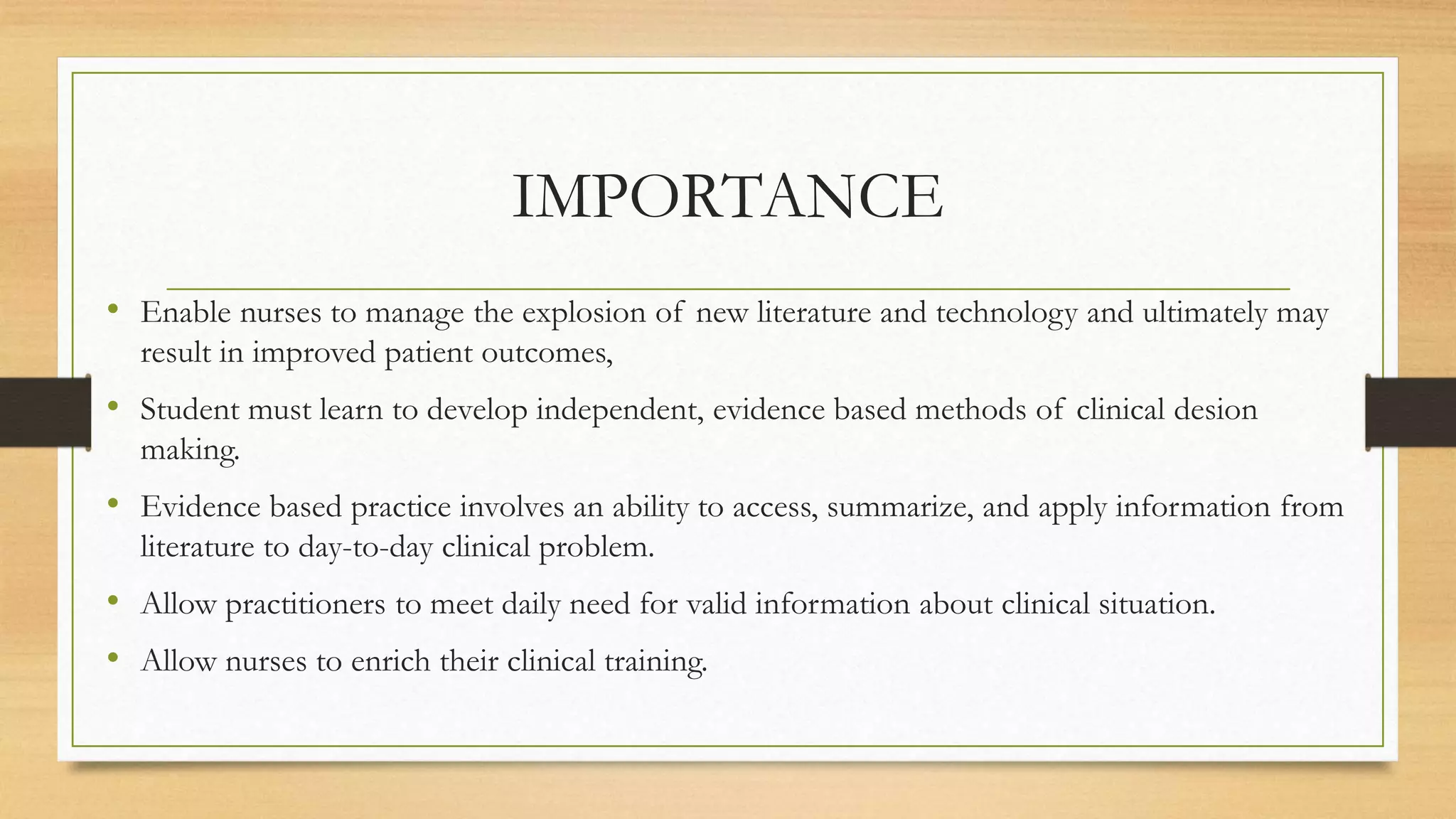 IMPORTANCE
• Enable nurses to manage the explosion of new literature and technology and ultimately may
result in improved patient outcomes,
• Student must learn to develop independent, evidence based methods of clinical desion
making.
• Evidence based practice involves an ability to access, summarize, and apply information from
literature to day-to-day clinical problem.
• Allow practitioners to meet daily need for valid information about clinical situation.
• Allow nurses to enrich their clinical training.
 