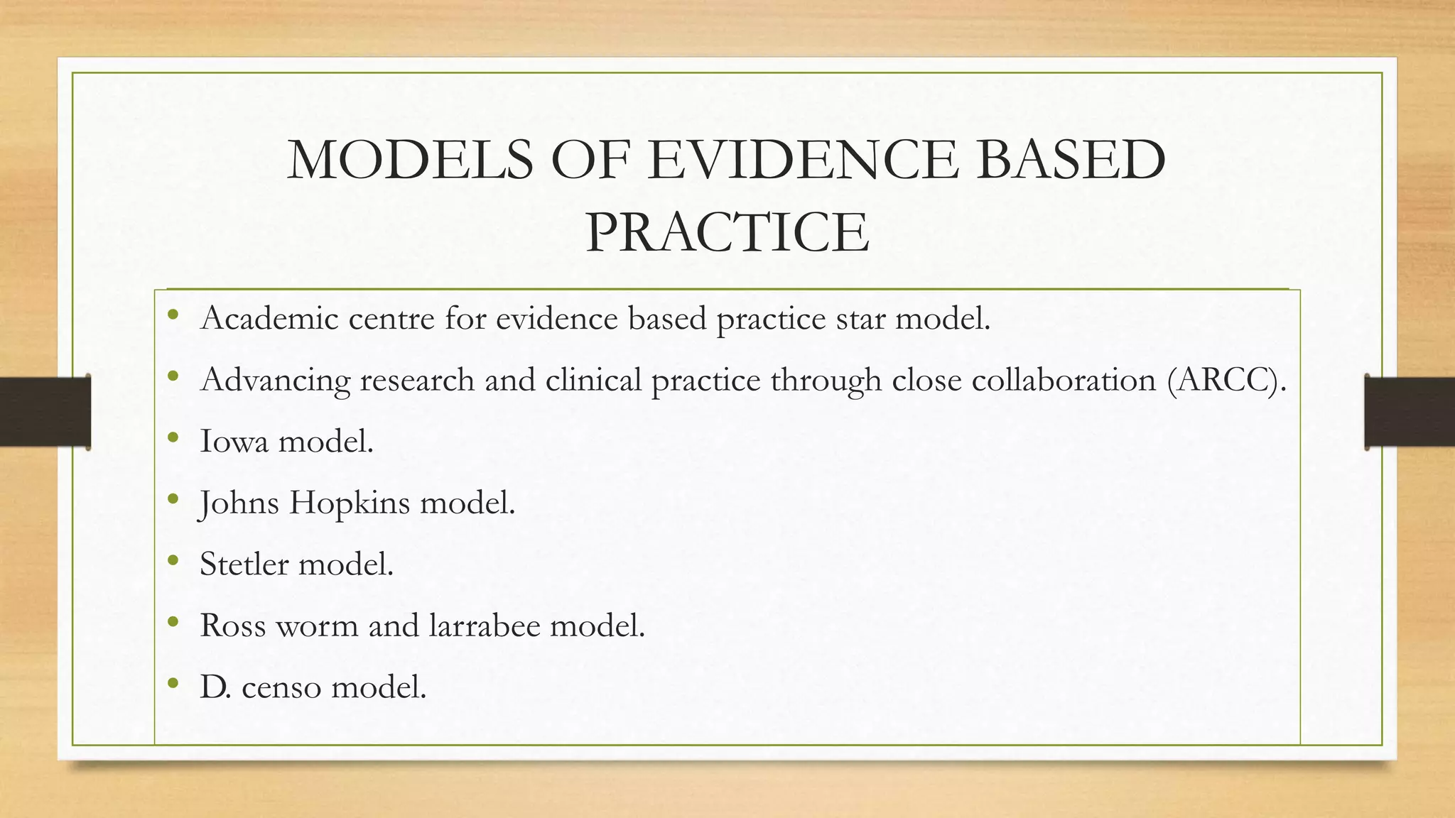 MODELS OF EVIDENCE BASED
PRACTICE
• Academic centre for evidence based practice star model.
• Advancing research and clinical practice through close collaboration (ARCC).
• Iowa model.
• Johns Hopkins model.
• Stetler model.
• Ross worm and larrabee model.
• D. censo model.
 