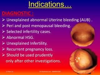 Indications… 
DIAGNOSTIC : 
 Unexplained abnormal Uterine bleeding (AUB) . 
 Peri and post menopausal bleeding. 
 Selected infertility cases. 
 Abnormal HSG. 
 Unexplained Infertility. 
 Recurrent pregnancy loss. 
 Should be used prudently 
only after other investigations. 
27-Nov-14 Dr Shashwat Jani. 9909944160 11 
 