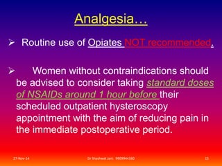 Analgesia… 
 Routine use of Opiates NOT recommended. 
 Women without contraindications should 
be advised to consider taking standard doses 
of NSAIDs around 1 hour before their 
scheduled outpatient hysteroscopy 
appointment with the aim of reducing pain in 
the immediate postoperative period. 
27-Nov-14 Dr Shashwat Jani. 9909944160 15 
 