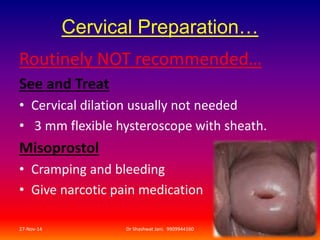 Cervical Preparation… 
Routinely NOT recommended… 
See and Treat 
• Cervical dilation usually not needed 
• 3 mm flexible hysteroscope with sheath. 
Misoprostol 
• Cramping and bleeding 
• Give narcotic pain medication 
27-Nov-14 Dr Shashwat Jani. 9909944160 16 
 