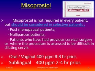 Misoprostol 
 Misoprostol is not required in every patient, 
but should be considered in selective patients : 
- Post menopausal patients, 
- Nulliparous patients, 
- Patients who have had previous cervical surgery 
or where the procedure is assessed to be difficult in 
dilating cervix. 
 Oral / Vaginal 400 μgm 6-8 hr prior. 
 Sublingual 400 μgm 2-4 hr prior. 
27-Nov-14 Dr Shashwat Jani. 9909944160 17 
 