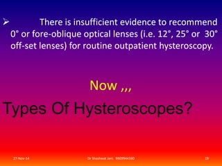  There is insufficient evidence to recommend 
0° or fore-oblique optical lenses (i.e. 12°, 25° or 30° 
off-set lenses) for routine outpatient hysteroscopy. 
Now ,,, 
Types Of Hysteroscopes? 
27-Nov-14 Dr Shashwat Jani. 9909944160 19 
 