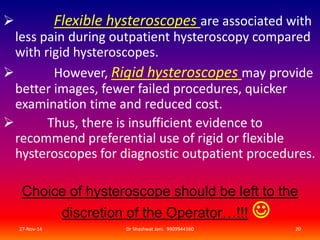  Flexible hysteroscopes are associated with 
less pain during outpatient hysteroscopy compared 
with rigid hysteroscopes. 
 However, Rigid hysteroscopes may provide 
better images, fewer failed procedures, quicker 
examination time and reduced cost. 
 Thus, there is insufficient evidence to 
recommend preferential use of rigid or flexible 
hysteroscopes for diagnostic outpatient procedures. 
Choice of hysteroscope should be left to the 
discretion of the Operator…!!! 
 
27-Nov-14 Dr Shashwat Jani. 9909944160 20 
 