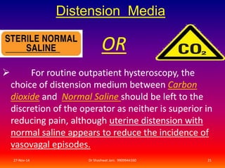 Distension Media 
OR 
 For routine outpatient hysteroscopy, the 
choice of distension medium between Carbon 
dioxide and Normal Saline should be left to the 
discretion of the operator as neither is superior in 
reducing pain, although uterine distension with 
normal saline appears to reduce the incidence of 
vasovagal episodes. 
27-Nov-14 Dr Shashwat Jani. 9909944160 21 
 