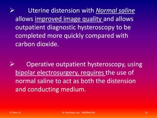  Uterine distension with Normal saline 
allows improved image quality and allows 
outpatient diagnostic hysteroscopy to be 
completed more quickly compared with 
carbon dioxide. 
 Operative outpatient hysteroscopy, using 
bipolar electrosurgery, requires the use of 
normal saline to act as both the distension 
and conducting medium. 
27-Nov-14 Dr Shashwat Jani. 9909944160 22 
 