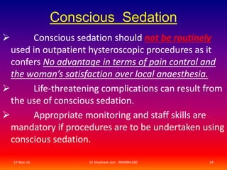 Conscious Sedation 
 Conscious sedation should not be routinely 
used in outpatient hysteroscopic procedures as it 
confers No advantage in terms of pain control and 
the woman’s satisfaction over local anaesthesia. 
 Life-threatening complications can result from 
the use of conscious sedation. 
 Appropriate monitoring and staff skills are 
mandatory if procedures are to be undertaken using 
conscious sedation. 
27-Nov-14 Dr Shashwat Jani. 9909944160 24 
 