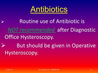 Antibiotics 
 Routine use of Antibiotic is 
NOT recommended after Diagnostic 
Office Hysteroscopy. 
 But should be given in Operative 
Hysteroscopy. 
27-Nov-14 Dr Shashwat Jani. 9909944160 25 
 