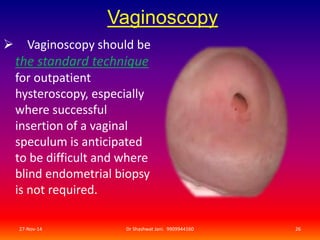 Vaginoscopy 
 Vaginoscopy should be 
the standard technique 
for outpatient 
hysteroscopy, especially 
where successful 
insertion of a vaginal 
speculum is anticipated 
to be difficult and where 
blind endometrial biopsy 
is not required. 
27-Nov-14 Dr Shashwat Jani. 9909944160 26 
 