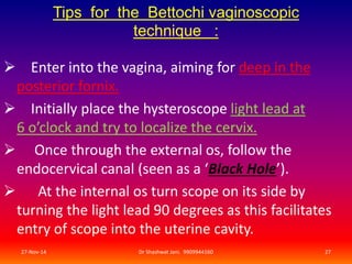 Tips for the Bettochi vaginoscopic 
technique : 
 Enter into the vagina, aiming for deep in the 
posterior fornix. 
 Initially place the hysteroscope light lead at 
6 o’clock and try to localize the cervix. 
 Once through the external os, follow the 
endocervical canal (seen as a ‘Black Hole’). 
 At the internal os turn scope on its side by 
turning the light lead 90 degrees as this facilitates 
entry of scope into the uterine cavity. 
27-Nov-14 Dr Shashwat Jani. 9909944160 27 
 
