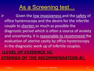 As a Screening test… 
 Given the low invasiveness and the safety of 
office hysteroscopy and the desire for the infertile 
couple to shorten as much as possible the 
diagnostic period which is often a source of anxiety 
and uncertainty, it is reasonable to recommend the 
evaluation of uterine cavity by office hysteroscopy 
in the diagnostic work up of infertile couples. 
(LEVEL OF EVIDENCE VI, 
STRENGH OF THE RECOMMENDATION B). 
27-Nov-14 Dr Shashwat Jani. 9909944160 29 
 