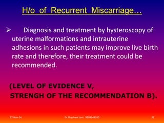 H/o of Recurrent Miscarriage… 
 Diagnosis and treatment by hysteroscopy of 
uterine malformations and intrauterine 
adhesions in such patients may improve live birth 
rate and therefore, their treatment could be 
recommended. 
(LEVEL OF EVIDENCE V, 
STRENGH OF THE RECOMMENDATION B). 
27-Nov-14 Dr Shashwat Jani. 9909944160 31 
 