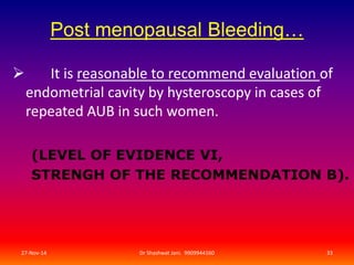Post menopausal Bleeding… 
 It is reasonable to recommend evaluation of 
endometrial cavity by hysteroscopy in cases of 
repeated AUB in such women. 
(LEVEL OF EVIDENCE VI, 
STRENGH OF THE RECOMMENDATION B). 
27-Nov-14 Dr Shashwat Jani. 9909944160 33 
 