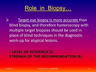 Role in Biopsy… 
 Target-eye biopsy is more accurate than 
blind biopsy, and therefore hysteroscopy with 
multiple target biopsies should be used in 
place of blind techniques in the diagnostic 
work-up for atypical lesions. 
( LEVEL OF EVIDENCE II, 
STRENGH OF THE RECOMMENDATION B). 
27-Nov-14 Dr Shashwat Jani. 9909944160 34 
 