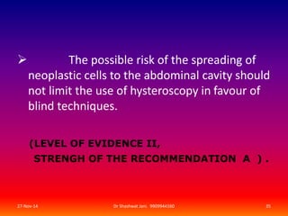  The possible risk of the spreading of 
neoplastic cells to the abdominal cavity should 
not limit the use of hysteroscopy in favour of 
blind techniques. 
(LEVEL OF EVIDENCE II, 
STRENGH OF THE RECOMMENDATION A ) . 
27-Nov-14 Dr Shashwat Jani. 9909944160 35 
 