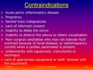 Contraindications 
 Acute pelvic inflammatory disease 
 Pregnancy 
 Genital tract malignancies 
 Lack of informed consent 
 Inability to dilate the cervix 
 Inability to distend the uterus to obtain visualization 
 Poor surgical candidates who may not tolerate fluid 
overload because of renal disease, or radiofrequency 
current when a cardiac pacemaker is present. 
 Unfamiliarity with equipment, instruments or 
technique 
 Lack of appropriate equipment or staff familiar with 
the equipment. 
27-Nov-14 Dr Shashwat Jani. 9909944160 38 
 