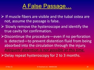A False Passage… 
 If muscle fibers are visible and the tubal ostea are 
not, assume the passage is false. 
 Slowly remove the hysteroscope and identify the 
true cavity for confirmation. 
Discontinue the procedure—even if no perforation 
is detected—to prevent distention fluid from being 
absorbed into the circulation through the injury. 
Adequate distention is not possible at this time. 
Delay repeat hysteroscopy for 2 to 3 months. 
27-Nov-14 Dr Shashwat Jani. 9909944160 39 
 