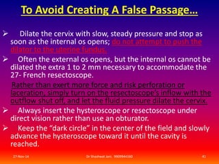To Avoid Creating A False Passage… 
 Dilate the cervix with slow, steady pressure and stop as 
soon as the internal os opens; do not attempt to push the 
dilator to the uterine fundus. 
 Often the external os opens, but the internal os cannot be 
dilated the extra 1 to 2 mm necessary to accommodate the 
27- French resectoscope. 
Rather than exert more force and risk perforation or 
laceration, simply turn on the resectoscope’s inflow with the 
outflow shut off, and let the fluid pressure dilate the cervix. 
 Always insert the hysteroscope or resectoscope under 
direct vision rather than use an obturator. 
 Keep the “dark circle” in the center of the field and slowly 
advance the hysteroscope toward it until the cavity is 
reached. 
27-Nov-14 Dr Shashwat Jani. 9909944160 41 
 