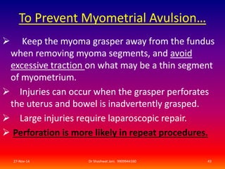 To Prevent Myometrial Avulsion… 
 Keep the myoma grasper away from the fundus 
when removing myoma segments, and avoid 
excessive traction on what may be a thin segment 
of myometrium. 
 Injuries can occur when the grasper perforates 
the uterus and bowel is inadvertently grasped. 
 Large injuries require laparoscopic repair. 
 Perforation is more likely in repeat procedures. 
27-Nov-14 Dr Shashwat Jani. 9909944160 43 
 