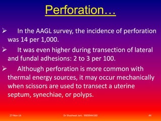 Perforation… 
 In the AAGL survey, the incidence of perforation 
was 14 per 1,000. 
 It was even higher during transection of lateral 
and fundal adhesions: 2 to 3 per 100. 
 Although perforation is more common with 
thermal energy sources, it may occur mechanically 
when scissors are used to transect a uterine 
septum, synechiae, or polyps. 
27-Nov-14 Dr Shashwat Jani. 9909944160 44 
 
