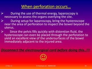 When perforation occurs… 
 During the use of thermal energy, laparoscopy is 
necessary to assess the organs overlying the site. 
 During setup for laparoscopy, bring the hysteroscope 
near the area of perforation to inspect the bowel beyond the 
uterus. 
 Since the pelvis fills quickly with distention fluid, the 
hysteroscope can even be placed through the perforation to 
yield an excellent view of the undersurfaces of the bowel 
immediately adjacent to the injured area. 
Disconnect the electrosurgical cord before doing this..!!! 
 
27-Nov-14 Dr Shashwat Jani. 9909944160 46 
 