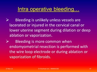 Intra operative bleeding… 
 Bleeding is unlikely unless vessels are 
lacerated or injured in the cervical canal or 
lower uterine segment during dilation or deep 
ablation or vaporization. 
 Bleeding is more common when 
endomyometrial resection is performed with 
the wire loop electrode or during ablation or 
vaporization of fibroids. 
27-Nov-14 Dr Shashwat Jani. 9909944160 47 
 