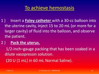 To achieve hemostasis 
1 ) Insert a Foley catheter with a 30-cc balloon into 
the uterine cavity, inject 15 to 20 mL (or more for a 
larger cavity) of fluid into the balloon, and observe 
the patient. 
2 ) Pack the uterus. 
1/2-inch–gauge packing that has been soaked in a 
dilute vasopressin solution. 
(20 U [1 mL] in 60 mL Normal Saline). 
27-Nov-14 Dr Shashwat Jani. 9909944160 48 
 