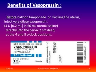 Benefits of Vasopressin : 
Before balloon tamponade or Packing the uterus, 
Inject very dilute vasopressin : 
(4 U [0.2 mL] in 60 mL normal saline) 
directly into the cervix 2 cm deep, 
at the 4 and 8 o’clock positions. 
27-Nov-14 Dr Shashwat Jani. 9909944160 49 
 