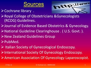 Sources 
Cochrane library . 
Royal College of Obstetricians &Gynecologists 
(RCOG) Guidelines. 
Journal of Evidence Based Obstetrics & Gynecology. 
National Guideline Clearinghouse . ( U.S. Govt. ). 
New Zealand Guidelines Group 
PubMed. 
 Italian Society of Gynecological Endoscopy. 
International Society Of Gynecology Endoscopy. 
American Association Of Gynecology Laparoscopist. 
27-Nov-14 Dr Shashwat Jani. 9909944160 5 
 