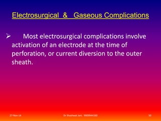 Electrosurgical & Gaseous Complications 
 Most electrosurgical complications involve 
activation of an electrode at the time of 
perforation, or current diversion to the outer 
sheath. 
27-Nov-14 Dr Shashwat Jani. 9909944160 50 
 