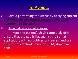 To Avoid… 
 Avoid perforating the uterus by applying current 
only when the electrode is moving toward the 
operator, not the fundus. 
 To avoid return-pad injuries : 
Keep the patient’s thigh completely dry; 
ensure that the pad is flat against the skin at 
application, with no bubbles or creases; and use 
only return electrode monitor (REM) dispersive 
pads. 
27-Nov-14 Dr Shashwat Jani. 9909944160 51 
 