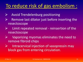 To reduce risk of gas embolism : 
 Avoid Trendelenburg positioning 
 Remove last dilator just before inserting the 
resectoscope 
 Limit repeated removal - reinsertion of the 
resectoscope 
 Vaporizing myomas eliminates the need to 
remove fibroid chips 
 Intracervical injection of vasopressin may 
block gas from entering circulation. 
27-Nov-14 Dr Shashwat Jani. 9909944160 53 
 