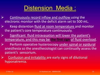 Distension Media : 
 Continuously record inflow and outflow using the 
electronic monitor with the deficit alarm set to 500 mL. 
 Keep distention fluid at room temperature and monitor 
the patient’s core temperature continuously. 
 Significant fluid intravasation will lower the patient’s 
temperature, and this may be the first sign of fluid overload. 
 Perform operative hysteroscopy under spinal or epidural 
anesthesia so the anesthesiologist can continually assess the 
patient’s sensorium. 
 Confusion and irritability are early signs of dilutional 
hyponatremia. 
27-Nov-14 Dr Shashwat Jani. 9909944160 54 
 