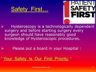 Safety First… 
 Hysteroscopy is a technologically dependent 
surgery and before starting surgery every 
surgeon should have reasonably good 
knowledge of Hysteroscopic procedures. 
 Please put a board in your Hospital : 
“ Your Safety Is Our First Priority. “ 
drshashwatjani@gmail.com 55 
 