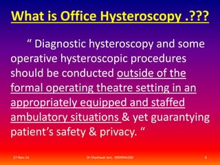 What is Office Hysteroscopy .??? 
“ Diagnostic hysteroscopy and some 
operative hysteroscopic procedures 
should be conducted outside of the 
formal operating theatre setting in an 
appropriately equipped and staffed 
ambulatory situations & yet guarantying 
patient’s safety & privacy. “ 
27-Nov-14 Dr Shashwat Jani. 9909944160 6 
 