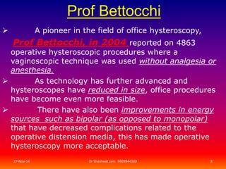 Prof Bettocchi 
 A pioneer in the field of office hysteroscopy, 
Prof Bettocchi, in 2004 reported on 4863 
operative hysteroscopic procedures where a 
vaginoscopic technique was used without analgesia or 
anesthesia. 
 As technology has further advanced and 
hysteroscopes have reduced in size, office procedures 
have become even more feasible. 
 There have also been improvements in energy 
sources such as bipolar (as opposed to monopolar) 
that have decreased complications related to the 
operative distension media, this has made operative 
hysteroscopy more acceptable. 
27-Nov-14 Dr Shashwat Jani. 9909944160 8 
 