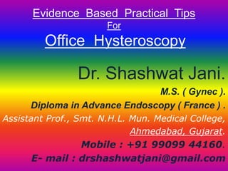 Evidence Based Practical Tips 
For 
Office Hysteroscopy 
Dr. Shashwat Jani. 
M.S. ( Gynec ). 
Diploma in Advance Endoscopy ( France ) . 
Assistant Prof., Smt. N.H.L. Mun. Medical College, 
Ahmedabad, Gujarat. 
Mobile : +91 99099 44160. 
E- mail : drshashwatjani@gmail.com 
 