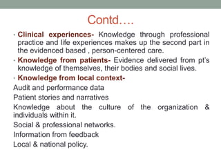 Contd….
• Clinical experiences- Knowledge through professional
practice and life experiences makes up the second part in
the evidenced based , person-centered care.
• Knowledge from patients- Evidence delivered from pt’s
knowledge of themselves, their bodies and social lives.
• Knowledge from local context-
Audit and performance data
Patient stories and narratives
Knowledge about the culture of the organization &
individuals within it.
Social & professional networks.
Information from feedback
Local & national policy.
 