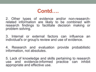 Contd….
2. Other types of evidence and/or non-research-
related information are likely to be combined with
research findings to facilitate decision making or
problem solving.
3. Internal or external factors can influence an
individual's or group's review and use of evidence.
4. Research and evaluation provide probabilistic
information, not absolutes.
5. Lack of knowledge and skills pertaining to research
use and evidence-informed practice can inhibit
appropriate and effective use.
 