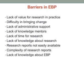 Barriers in EBP
• Lack of value for research in practice
• Difficulty in bringing change
• Lack of administrative support
• Lack of knowledge mentors
• Lack of time for research
• Lack of knowledge about research
• Research reports not easily available
• Complexity of research reports
• Lack of knowledge about EBP
 