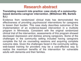 Research abstract
Translating research into practice: case study of a community-
based dementia caregiver intervention. (Mittelman MS, Bartels
SJ.)
Evidence from randomized clinical trials has demonstrated the
effectiveness of providing psychosocial interventions for caregivers
to lessen their burden. This case study describes outcomes of the
implementation of an evidence-based intervention in a multisite
program in Minnesota. Consistent with the original randomized
clinical trial of the intervention, assessments of this program showed
decreased depression and distress among caregivers. Some of the
challenges in the community setting included having caregivers
complete the full six counseling sessions and acquiring complete
outcome data. Given the challenges faced in the community setting,
web-based training for providers may be a cost-effective way to
realize the maximum benefits of the intervention for vulnerable
adults with dementia and their families.
 