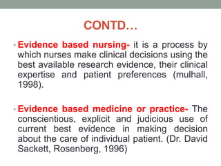 CONTD…
• Evidence based nursing- it is a process by
which nurses make clinical decisions using the
best available research evidence, their clinical
expertise and patient preferences (mulhall,
1998).
• Evidence based medicine or practice- The
conscientious, explicit and judicious use of
current best evidence in making decision
about the care of individual patient. (Dr. David
Sackett, Rosenberg, 1996)
 