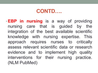CONTD….
• EBP in nursing is a way of providing
nursing care that is guided by the
integration of the best available scientific
knowledge with nursing expertise. This
approach requires nurses to critically
assess relevant scientific data or research
evidence and to implement high quality
interventions for their nursing practice.
(NLM PubMed)
 