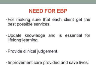 NEED FOR EBP
• For making sure that each client get the
best possible services.
• Update knowledge and is essential for
lifelong learning.
• Provide clinical judgement.
• Improvement care provided and save lives.
 