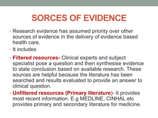 SORCES OF EVIDENCE
• Research evidence has assumed priority over other
sources of evidence in the delivery of evidence based
health care.
• It includes
• Filtered resources- Clinical experts and subject
specialist pose a question and then synthesise evidence
to state conclusion based on available research. These
sources are helpful because the literature has been
searched and results evaluated to provide an answer to
clinical question.
• Unfiltered resources (Primary literature)- It provides
most recent information. E.g MEDLINE, CINHAL etc
provides primary and secondary literature for medicine.
 