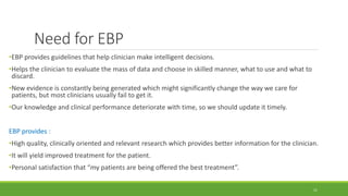 Need for EBP
•EBP provides guidelines that help clinician make intelligent decisions.
•Helps the clinician to evaluate the mass of data and choose in skilled manner, what to use and what to
discard.
•New evidence is constantly being generated which might significantly change the way we care for
patients, but most clinicians usually fail to get it.
•Our knowledge and clinical performance deteriorate with time, so we should update it timely.
EBP provides :
•High quality, clinically oriented and relevant research which provides better information for the clinician.
•It will yield improved treatment for the patient.
•Personal satisfaction that “my patients are being offered the best treatment”.
11
 