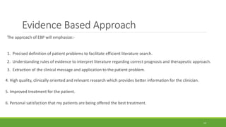 Evidence Based Approach
The approach of EBP will emphasize:-
1. Precised definition of patient problems to facilitate efficient literature search.
2. Understanding rules of evidence to interpret literature regarding correct prognosis and therapeutic approach.
3. Extraction of the clinical message and application to the patient problem.
4. High quality, clinically oriented and relevant research which provides better information for the clinician.
5. Improved treatment for the patient.
6. Personal satisfaction that my patients are being offered the best treatment.
12
 